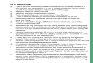 43
(a) If scientific, technical or other specialized knowledge will assist the trier of fact to understand the evidence or to
determine a fact in issue, a witness qualified as an expert by knowledge, skill, experience, training, or education,
may testify thereto in the form of an opinion, or otherwise, if all of the following apply:
(1) The testimony is based upon sufficient facts or data.
(2) The testimony is the product of reliable principles and methods.
(3) The witness has applied the principles and methods reliably to the facts of the case.
(a1) A witness, qualified under subsection (a) of this section and with proper foundation, may give expert
testimony solely on the issue of impairment and not on the issue of specific alcohol concentration level
relating to the following:
(1) The results of a Horizontal Gaze Nystagmus (HGN) Test when the test is administered by a person who has
successfully completed training in HGN.
(2) Whether a person was under the influence of one or more impairing substances, and the category of such impairing
substance or substances. A witness who has received training and holds a current certification as a Drug Recognition
Expert, issued by the State Department of Health and Human Services, shall be qualified to give the testimony under
this subdivision.
(b) In a medical malpractice action as defined in G.S. 90-21.11, a person shall not give expert testimony on the
appropriate standard of health care as defined in G.S. 90-21.12 unless the person is a licensed health care provider
in this State or another state and meets the following criteria:
(1) If the party against whom or on whose behalf the testimony is offered is a specialist, the expert witness must:
a. Specialize in the same specialty as the party against whom or on whose behalf the testimony is offered; or
b. Specialize in a similar specialty which includes within its specialty the performance of the procedure that is the subject
of the complaint and have prior experience treating similar patients.
(2) During the year immediately preceding the date of the occurrence that is the basis for the action, the expert witness
must have devoted a majority of his or her professional time to either or both of the following:
a. The active clinical practice of the same health profession in which the party against whom or on whose behalf the
testimony is offered, and if that party is a specialist, the active clinical practice of the same specialty or a similar
specialty which includes within its specialty the performance of the procedure that is the subject of the complaint and
have prior experience treating similar patients; or
b. The instruction of students in an accredited health professional school or accredited residency or clinical research
program in the same health profession in which the party against whom or on whose behalf the testimony is offered,
and if that party is a specialist, an accredited health professional school or accredited residency or clinical research
program in the same specialty.
Rule 702. Testimony by experts.
 