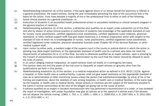 44
(c) Notwithstanding subsection (b) of this section, if the party against whom or on whose behalf the testimony is offered is
a general practitioner, the expert witness, during the year immediately preceding the date of the occurrence that is the
basis for the action, must have devoted a majority of his or her professional time to either or both of the following:
(1) Active clinical practice as a general practitioner; or
(2) Instruction of students in an accredited health professional school or accredited residency or clinical research program in
the general practice of medicine.
(d) Notwithstanding subsection (b) of this section, a physician who qualifies as an expert under subsection (a) of this Rule
and who by reason of active clinical practice or instruction of students has knowledge of the applicable standard of care
for nurses, nurse practitioners, certified registered nurse anesthetists, certified registered nurse midwives, physician
assistants, or other medical support staff may give expert testimony in a medical malpractice action with respect to the
standard of care of which he is knowledgeable of nurses, nurse practitioners, certified registered nurse anesthetists,
certified registered nurse midwives, physician assistants licensed under Chapter 90 of the General Statutes, or other
medical support staff.
(e) Upon motion by either party, a resident judge of the superior court in the county or judicial district in which the action is
pending may allow expert testimony on the appropriate standard of health care by a witness who does not meet the
requirements of subsection (b) or (c) of this Rule, but who is otherwise qualified as an expert witness, upon a showing by
the movant of extraordinary circumstances and a determination by the court that the motion should be allowed to serve
the ends of justice.
(f) In an action alleging medical malpractice, an expert witness shall not testify on a contingency fee basis.
(g) This section does not limit the power of the trial court to disqualify an expert witness on grounds other than the
qualifications set forth in this section.
(h) Notwithstanding subsection (b) of this section, in a medical malpractice action as defined in G.S. 90-21.11(2)b. against
a hospital, or other health care or medical facility, a person shall not give expert testimony on the appropriate standard of
care as to administrative or other nonclinical issues unless the person has substantial knowledge, by virtue of his or her
training and experience, about the standard of care among hospitals, or health care or medical facilities, of the same type
as the hospital, or health care or medical facility, whose actions or inactions are the subject of the testimony situated in
the same or similar communities at the time of the alleged act giving rise to the cause of action.
(i) A witness qualified as an expert in accident reconstruction who has performed a reconstruction of a crash, or has reviewed
the report of investigation, with proper foundation may give an opinion as to the speed of a vehicle even if the witness
did not observe the vehicle moving. (1983, c. 701, s. 1; 1995, c. 309, s. 1; 2006-253, s. 6; 2007-493, s. 5; 2011-283,
s. 1.3; 2011-400, s. 4.)
 