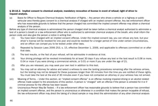 46
§ 20-16.2. Implied consent to chemical analysis; mandatory revocation of license in event of refusal; right of driver to
request analysis.
(a) Basis for Ofﬁcer to Require Chemical Analysis; Notiﬁcation of Rights. – Any person who drives a vehicle on a highway or public
vehicular area thereby gives consent to a chemical analysis if charged with an implied consent offense. Any law enforcement ofﬁcer
who has reasonable grounds to believe that the person charged has committed the implied consent offense may obtain a chemical
analysis of the person.
Before any type of chemical analysis is administered the person charged shall be taken before a chemical analyst authorized to administer a
test of a person’s breath or a law enforcement ofﬁcer who is authorized to administer chemical analysis of the breath, who shall inform the
person orally and also give the person a notice in writing that:
(1) You have been charged with an implied consent offense. Under the implied consent law, you can refuse any test, but your
driver’s license will be revoked for one year and could be revoked for a longer period of time under certain circumstances,
and an ofﬁcer can compel you to be tested under other laws.
(2) Repealed by Session Laws 2006 253, s. 15, effective December 1, 2006, and applicable to offenses committed on or after
that date.
(3) The test results, or the fact of your refusal, will be admissible in evidence at trial.
(4) Your driving privilege will be revoked immediately for at least 30 days if you refuse any test or the test result is 0.08 or more,
0.04 or more if you were driving a commercial vehicle, or 0.01 or more if you are under the age of 21.
(5) After you are released, you may seek your own test in addition to this test.
(6) You may call an attorney for advice and select a witness to view the testing procedures remaining after the witness arrives,
but the testing may not be delayed for these purposes longer than 30 minutes from the time you are notiﬁed of these rights.
You must take the test at the end of 30 minutes even if you have not contacted an attorney or your witness has not arrived.
(a1) Meaning of Terms. – Under this section, an “implied consent offense” is an offense involving impaired driving or an alcohol related
offense made subject to the procedures of this section. A person is “charged” with an offense if the person is arrested for it or if
criminal process for the offense has been issued.
(b) Unconscious Person May Be Tested. – If a law enforcement ofﬁcer has reasonable grounds to believe that a person has committed
an implied consent offense, and the person is unconscious or otherwise in a condition that makes the person incapable of refusal,
the law enforcement ofﬁcer may direct the taking of a blood sample or may direct the administration of any other chemical analysis
 