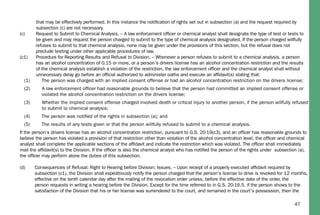 47
that may be effectively performed. In this instance the notiﬁcation of rights set out in subsection (a) and the request required by
subsection (c) are not necessary.
(c) Request to Submit to Chemical Analysis. – A law enforcement ofﬁcer or chemical analyst shall designate the type of test or tests to
be given and may request the person charged to submit to the type of chemical analysis designated. If the person charged willfully
refuses to submit to that chemical analysis, none may be given under the provisions of this section, but the refusal does not
preclude testing under other applicable procedures of law.
(c1) Procedure for Reporting Results and Refusal to Division. – Whenever a person refuses to submit to a chemical analysis, a person
has an alcohol concentration of 0.15 or more, or a person’s drivers license has an alcohol concentration restriction and the results
of the chemical analysis establish a violation of the restriction, the law enforcement ofﬁcer and the chemical analyst shall without
unnecessary delay go before an ofﬁcial authorized to administer oaths and execute an afﬁdavit(s) stating that:
(1) The person was charged with an implied consent offense or had an alcohol concentration restriction on the drivers license;
(2) A law enforcement ofﬁcer had reasonable grounds to believe that the person had committed an implied consent offense or
violated the alcohol concentration restriction on the drivers license;
(3) Whether the implied consent offense charged involved death or critical injury to another person, if the person willfully refused
to submit to chemical analysis;
(4) The person was notiﬁed of the rights in subsection (a); and
(5) The results of any tests given or that the person willfully refused to submit to a chemical analysis.
If the person’s drivers license has an alcohol concentration restriction, pursuant to G.S. 20-19(c3), and an ofﬁcer has reasonable grounds to
believe the person has violated a provision of that restriction other than violation of the alcohol concentration level, the ofﬁcer and chemical
analyst shall complete the applicable sections of the afﬁdavit and indicate the restriction which was violated. The ofﬁcer shall immediately
mail the afﬁdavit(s) to the Division. If the ofﬁcer is also the chemical analyst who has notiﬁed the person of the rights under subsection (a),
the ofﬁcer may perform alone the duties of this subsection.
(d) Consequences of Refusal; Right to Hearing before Division; Issues. – Upon receipt of a properly executed afﬁdavit required by
subsection (c1), the Division shall expeditiously notify the person charged that the person’s license to drive is revoked for 12 months,
effective on the tenth calendar day after the mailing of the revocation order unless, before the effective date of the order, the
person requests in writing a hearing before the Division. Except for the time referred to in G.S. 20-16.5, if the person shows to the
satisfaction of the Division that his or her license was surrendered to the court, and remained in the court’s possession, then the
 