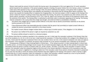 48
Division shall credit the amount of time for which the license was in the possession of the court against the 12 month revocation
period required by this subsection. If the person properly requests a hearing, the person retains his or her license, unless it is revoked
under some other provision of law, until the hearing is held, the person withdraws the request, or the person fails to appear at a
scheduled hearing. The hearing ofﬁcer may subpoena any witnesses or documents that the hearing ofﬁcer deems necessary. The
person may request the hearing ofﬁcer to subpoena the charging ofﬁcer, the chemical analyst, or both to appear at the hearing if the
person makes the request in writing at least three days before the hearing. The person may subpoena any other witness whom the
person deems necessary, and the provisions of G.S. 1A-1, Rule 45, apply to the issuance and service of all subpoenas issued under
the authority of this section. The hearing ofﬁcer is authorized to administer oaths to witnesses appearing at the hearing. The hearing
shall be conducted in the county where the charge was brought, and shall be limited to consideration of whether:
(1) The person was charged with an implied consent offense or the driver had an alcohol concentration restriction on the drivers
license pursuant to G.S. 20-19;
(2) A law enforcement ofﬁcer had reasonable grounds to believe that the person had committed an implied consent offense or
violated the alcohol concentration restriction on the drivers license;
(3) The implied consent offense charged involved death or critical injury to another person, if this allegation is in the afﬁdavit;
(4) The person was notiﬁed of the person’s rights as required by subsection (a); and
(5) The person willfully refused to submit to a chemical analysis.
If the Division ﬁnds that the conditions speciﬁed in this subsection are met, it shall order the revocation sustained. If the Division ﬁnds that
any of the conditions (1), (2), (4), or (5) is not met, it shall rescind the revocation. If it ﬁnds that condition (3) is alleged in the afﬁdavit but is
not met, it shall order the revocation sustained if that is the only condition that is not met; in this instance subsection (d1) does not apply to
that revocation. If the revocation is sustained, the person shall surrender his or her license immediately upon notiﬁcation by the Division.
(d1) Consequences of Refusal in Case Involving Death or Critical Injury. – If the refusal occurred in a case involving death or critical injury
to another person, no limited driving privilege may be issued. The 12 month revocation begins only after all other periods of revocation have
terminated unless the person’s license is revoked under G.S. 20-28, 20-28.1, 20-19(d), or 20-19(e). If the revocation is based on those
sections, the revocation under this subsection begins at the time and in the manner speciﬁed in subsection (d) for revocations under this
section. However, the person’s eligibility for a hearing to determine if the revocation under those sections should be rescinded is postponed
for one year from the date on which the person would otherwise have been eligible for the hearing. If the person’s driver’s license is again
revoked while the 12 month revocation under this subsection is in effect, that revocation, whether imposed by a court or by the Division,
may only take effect after the period of revocation under this subsection has terminated.
 