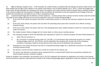49
(e) Right to Hearing in Superior Court. – If the revocation for a willful refusal is sustained after the hearing, the person whose license has
been revoked has the right to ﬁle a petition in the superior court district or set of districts deﬁned in G.S. 7A-41.1, where the charges were
made, within 30 days thereafter for a hearing on the record. The superior court review shall be limited to whether there is sufﬁcient evidence
in the record to support the Commissioner’s ﬁndings of fact and whether the conclusions of law are supported by the ﬁndings of fact and
whether the Commissioner committed an error of law in revoking the license.
(e1) Limited Driving Privilege after Six Months in Certain Instances. – A person whose driver’s license has been revoked under this section
may apply for and a judge authorized to do so by this subsection may issue a limited driving privilege if:
(1) At the time of the refusal the person held either a valid drivers license or a license that had been expired for less than one
year;
(2) At the time of the refusal, the person had not within the preceding seven years been convicted of an offense involving
impaired driving;
(3) At the time of the refusal, the person had not in the preceding seven years willfully refused to submit to a chemical analysis
under this section;
(4) The implied consent offense charged did not involve death or critical injury to another person;
(5) The underlying charge for which the defendant was requested to submit to a chemical analysis has been ﬁnally disposed of:
a. Other than by conviction; or
b. By a conviction of impaired driving under G.S. 20-138.1, at a punishment level authorizing issuance of a limited
driving privilege under G.S. 20-179.3(b), and the defendant has complied with at least one of the mandatory
conditions of probation listed for the punishment level under which the defendant was sentenced;
(6) Subsequent to the refusal the person has had no unresolved pending charges for or additional convictions of an offense
involving impaired driving;
(7) The person’s license has been revoked for at least six months for the refusal; and
(8) The person has obtained a substance abuse assessment from a mental health facility and successfully completed any
recommended training or treatment program.
Except as modiﬁed in this subsection, the provisions of G.S. 20-179.3 relating to the procedure for application and conduct of the hearing
and the restrictions required or authorized to be included in the limited driving privilege apply to applications under this subsection. If the case
 