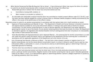 51
(a) When Alcohol Screening Test May Be Required; Not an Arrest. – A law enforcement ofﬁcer may require the driver of a vehicle
to submit to an alcohol screening test within a relevant time after the driving if the ofﬁcer has:
(1) Reasonable grounds to believe that the driver has consumed alcohol and has:
a. Committed a moving trafﬁc violation; or
b. Been involved in an accident or collision; or
(2) An articulable and reasonable suspicion that the driver has committed an implied consent offense under G.S. 20-16.2, and
the driver has been lawfully stopped for a driver’s license check or otherwise lawfully stopped or lawfully encountered by the
ofﬁcer in the course of the performance of the ofﬁcer’s duties.
Requiring a driver to submit to an alcohol screening test in accordance with this section does not in itself constitute an arrest.
(b) Approval of Screening Devices and Manner of Use. – The Department of Health and Human Services is directed to examine
and approve devices suitable for use by law enforcement ofﬁcers in making on the scene tests of drivers for alcohol
concentration. For each alcohol screening device or class of devices approved, the Department must adopt regulations
governing the manner of use of the device. For any alcohol screening device that tests the breath of a driver, the Department
is directed to specify in its regulations the shortest feasible minimum waiting period that does not produce an unacceptably
high number of false positive test results.
(c) Tests Must Be Made with Approved Devices and in Approved Manner. – No screening test for alcohol concentration is a valid
one under this section unless the device used is one approved by the Department and the screening test is conducted in
accordance with the applicable regulations of the Department as to the manner of its use.
(d) Use of Screening Test Results or Refusal by Ofﬁcer. – The fact that a driver showed a positive or negative result on an
alcohol screening test, but not the actual alcohol concentration result, or a driver’s refusal to submit may be used by a law
enforcement ofﬁcer, is admissible in a court, or may also be used by an administrative agency in determining if there are
reasonable grounds for believing:
(1) That the driver has committed an implied consent offense under G.S. 20-16.2; and
(2) That the driver had consumed alcohol and that the driver had in his or her body previously consumed alcohol, but not to
prove a particular alcohol concentration. Negative results on the alcohol screening test may be used in factually appropriate
cases by the ofﬁcer, a court, or an administrative agency in determining whether a person’s alleged impairment is caused by
an impairing substance other than alcohol.
 