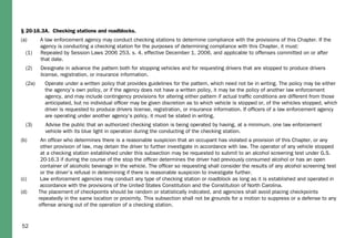 52
§ 20-16.3A. Checking stations and roadblocks.
(a) A law enforcement agency may conduct checking stations to determine compliance with the provisions of this Chapter. If the
agency is conducting a checking station for the purposes of determining compliance with this Chapter, it must:
(1) Repealed by Session Laws 2006 253, s. 4, effective December 1, 2006, and applicable to offenses committed on or after
that date.
(2) Designate in advance the pattern both for stopping vehicles and for requesting drivers that are stopped to produce drivers
license, registration, or insurance information.
(2a) Operate under a written policy that provides guidelines for the pattern, which need not be in writing. The policy may be either
the agency’s own policy, or if the agency does not have a written policy, it may be the policy of another law enforcement
agency, and may include contingency provisions for altering either pattern if actual trafﬁc conditions are different from those
anticipated, but no individual ofﬁcer may be given discretion as to which vehicle is stopped or, of the vehicles stopped, which
driver is requested to produce drivers license, registration, or insurance information. If ofﬁcers of a law enforcement agency
are operating under another agency’s policy, it must be stated in writing.
(3) Advise the public that an authorized checking station is being operated by having, at a minimum, one law enforcement
vehicle with its blue light in operation during the conducting of the checking station.
(b) An ofﬁcer who determines there is a reasonable suspicion that an occupant has violated a provision of this Chapter, or any
other provision of law, may detain the driver to further investigate in accordance with law. The operator of any vehicle stopped
at a checking station established under this subsection may be requested to submit to an alcohol screening test under G.S.
20-16.3 if during the course of the stop the ofﬁcer determines the driver had previously consumed alcohol or has an open
container of alcoholic beverage in the vehicle. The ofﬁcer so requesting shall consider the results of any alcohol screening test
or the driver’s refusal in determining if there is reasonable suspicion to investigate further.
(c) Law enforcement agencies may conduct any type of checking station or roadblock as long as it is established and operated in
accordance with the provisions of the United States Constitution and the Constitution of North Carolina.
(d) The placement of checkpoints should be random or statistically indicated, and agencies shall avoid placing checkpoints
repeatedly in the same location or proximity. This subsection shall not be grounds for a motion to suppress or a defense to any
offense arising out of the operation of a checking station.
 