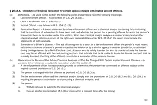 53
§ 20-16.5. Immediate civil license revocation for certain persons charged with implied consent offenses.
(a) Deﬁnitions. – As used in this section the following words and phrases have the following meanings:
(1) Law Enforcement Ofﬁcer. – As described in G.S. 20-16.2(a1).
(2) Clerk. – As deﬁned in G.S. 15A-101(2).
(3) Judicial Ofﬁcial. – As deﬁned in G.S. 15A-101(5).
(4) Revocation Report. – A sworn statement by a law enforcement ofﬁcer and a chemical analyst containing facts indicating
that the conditions of subsection (b) have been met, and whether the person has a pending offense for which the person’s
license had been or is revoked under this section. When one chemical analyst analyzes a person’s blood and another
chemical analyst informs a person of his rights and responsibilities under G.S. 20-16.2, the report must include the
statements of both analysts.
(5) Surrender of a Driver’s License. – The act of turning over to a court or a law enforcement ofﬁcer the person’s most recent,
valid driver’s license or learner’s permit issued by the Division or by a similar agency in another jurisdiction, or a limited
driving privilege issued by a North Carolina court. A person who is validly licensed but who is unable to locate his license
card may ﬁle an afﬁdavit with the clerk setting out facts that indicate that he is unable to locate his license card and that he
is validly licensed; the ﬁling of the afﬁdavit constitutes a surrender of the person’s license.
(b) Revocations for Persons Who Refuse Chemical Analyses or Who Are Charged With Certain Implied Consent Offenses. – A
person’s driver’s license is subject to revocation under this section if:
(1) A law enforcement ofﬁcer has reasonable grounds to believe that the person has committed an offense subject to the
implied consent provisions of G.S. 20-16.2;
(2) The person is charged with that offense as provided in G.S. 20-16.2(a);
(3) The law enforcement ofﬁcer and the chemical analyst comply with the procedures of G.S. 20-16.2 and G.S. 20-139.1 in
requiring the person’s submission to or procuring a chemical analysis; and
(4) The person:
a. Willfully refuses to submit to the chemical analysis;
b. Has an alcohol concentration of 0.08 or more within a relevant time after the driving;
 