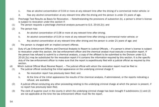 54
c. Has an alcohol concentration of 0.04 or more at any relevant time after the driving of a commercial motor vehicle; or
d. Has any alcohol concentration at any relevant time after the driving and the person is under 21 years of age.
(b1) Precharge Test Results as Basis for Revocation. – Notwithstanding the provisions of subsection (b), a person’s driver’s license
is subject to revocation under this section if:
(1) The person requests a precharge chemical analysis pursuant to G.S. 20-16.2(i); and
(2) The person has:
a. An alcohol concentration of 0.08 or more at any relevant time after driving;
b. An alcohol concentration of 0.04 or more at any relevant time after driving a commercial motor vehicle; or
c. Any alcohol concentration at any relevant time after driving and the person is under 21 years of age; and
(3) The person is charged with an implied consent offense.
(c) Duty of Law Enforcement Ofﬁcers and Chemical Analysts to Report to Judicial Ofﬁcials. – If a person’s driver’s license is subject
to revocation under this section, the law enforcement ofﬁcer and the chemical analyst must execute a revocation report. If
the person has refused to submit to a chemical analysis, a copy of the afﬁdavit to be submitted to the Division under G.S.
20-16.2(c) may be substituted for the revocation report if it contains the information required by this section. It is the speciﬁc
duty of the law enforcement ofﬁcer to make sure that the report is expeditiously ﬁled with a judicial ofﬁcial as required by this
section.
(d) Which Judicial Ofﬁcial Must Receive Report. – The judicial ofﬁcial with whom the revocation report must be ﬁled is:
(1) The judicial ofﬁcial conducting the initial appearance on the underlying criminal charge if:
a. No revocation report has previously been ﬁled; and
b. At the time of the initial appearance the results of the chemical analysis, if administered, or the reports indicating a
refusal, are available.
(2) A judicial ofﬁcial conducting any other proceeding relating to the underlying criminal charge at which the person is present, if
no report has previously been ﬁled.
(3) The clerk of superior court in the county in which the underlying criminal charge has been brought if subdivisions (1) and (2)
are not applicable at the time the law enforcement ofﬁcer must ﬁle the report.
 