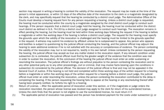 section may request in writing a hearing to contest the validity of the revocation. The request may be made at the time of the
person’s initial appearance, or within 10 days of the effective date of the revocation to the clerk or a magistrate designated by
the clerk, and may speciﬁcally request that the hearing be conducted by a district court judge. The Administrative Ofﬁce of the
Courts must develop a hearing request form for any person requesting a hearing. Unless a district court judge is requested,
the hearing must be conducted within the county by a magistrate assigned by the chief district court judge to conduct such
hearings. If the person requests that a district court judge hold the hearing, the hearing must be conducted within the district
court district as deﬁned in G.S. 7A-133 by a district court judge assigned to conduct such hearings. The revocation remains in
effect pending the hearing, but the hearing must be held within three working days following the request if the hearing is before
a magistrate or within ﬁve working days if the hearing is before a district court judge. The request for the hearing must specify
the grounds upon which the validity of the revocation is challenged and the hearing must be limited to the grounds speciﬁed
in the request. A witness may submit his evidence by afﬁdavit unless he is subpoenaed to appear. Any person who appears
and testiﬁes is subject to questioning by the judicial ofﬁcial conducting the hearing, and the judicial ofﬁcial may adjourn the
hearing to seek additional evidence if he is not satisﬁed with the accuracy or completeness of evidence. The person contesting
the validity of the revocation may, but is not required to, testify in his own behalf. Unless contested by the person requesting
the hearing, the judicial ofﬁcial may accept as true any matter stated in the revocation report. If any relevant condition under
subsection (b) is contested, the judicial ofﬁcial must ﬁnd by the greater weight of the evidence that the condition was met
in order to sustain the revocation. At the conclusion of the hearing the judicial ofﬁcial must enter an order sustaining or
rescinding the revocation. The judicial ofﬁcial’s ﬁndings are without prejudice to the person contesting the revocation and to
any other potential party as to any other proceedings, civil or criminal, that may involve facts bearing upon the conditions in
subsection (b) considered by the judicial ofﬁcial. The decision of the judicial ofﬁcial is ﬁnal and may not be appealed in the
General Court of Justice. If the hearing is not held and completed within three working days of the written request for a hearing
before a magistrate or within ﬁve working days of the written request for a hearing before a district court judge, the judicial
ofﬁcial must enter an order rescinding the revocation, unless the person contesting the revocation contributed to the delay in
completing the hearing. If the person requesting the hearing fails to appear at the hearing or any rescheduling thereof after
having been properly notiﬁed, he forfeits his right to a hearing.
(h) Return of License. – After the applicable period of revocation under this section, or if the magistrate or judge orders the
revocation rescinded, the person whose license was revoked may apply to the clerk for return of his surrendered license.
Unless the clerk ﬁnds that the person is not eligible to use the surrendered license, he must return it if:
(1) The applicable period of revocation has passed and the person has tendered payment for the costs under subsection (j); or
58
 