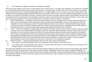59
(2) The magistrate or judge has ordered the revocation rescinded.
If the license has expired, he may return it to the person with a caution that it is no longer valid. Otherwise, if the person is not eligible
to use the license and the license was issued by the Division or in another state, the clerk must mail it to the Division. If the person
has surrendered his copy of a limited driving privilege and he is no longer eligible to use it, the clerk must make a record that he has
withheld the limited driving privilege and forward that record to the clerk in the county in which the limited driving privilege was issued
for ﬁling in the case ﬁle. If the person’s license is revoked under this section and under another section of this Chapter, the clerk must
surrender the license to the Division if the revocation under this section can terminate before the other revocation; in such cases, the
costs required by subsection (j) must still be paid before the revocation under this section is terminated.
(i) Effect of Revocations. – A revocation under this section revokes a person’s privilege to drive in North Carolina whatever the
source of his authorization to drive. Revocations under this section are independent of and run concurrently with any other
revocations. No court imposing a period of revocation following conviction of an offense involving impaired driving may give
credit for any period of revocation imposed under this section. A person whose license is revoked pursuant to this section is
not eligible to receive a limited driving privilege except as speciﬁcally authorized by G.S. 20-16.5(p).
(j) Costs. – Unless the magistrate or judge orders the revocation rescinded, a person whose license is revoked under this section
must pay a fee of one hundred dollars ($100.00) as costs for the action before the person’s license may be returned under
subsection (h) of this section. Fifty percent (50%) of the costs collected under this section shall be credited to the General
Fund. Twenty ﬁve percent (25%) of the costs collected under this section shall be used to fund a statewide chemical alcohol
testing program administered by the Injury Control Section of the Department of Health and Human Services. The remaining
twenty ﬁve percent (25%) of the costs collected under this section shall be remitted to the county for the sole purpose of
reimbursing the county for jail expenses incurred due to enforcement of the impaired driving laws.
(k) Report to Division. – Except as provided below, the clerk shall mail a report to the Division:
(1) If the license is revoked indeﬁnitely, within 10 working days of the revocation of the license; and
(2) In all cases, within 10 working days of the return of a license under this section or of the termination of a revocation of the
driving privilege of a person not currently licensed.
The report shall identify the person whose license has been revoked, specify the date on which his license was revoked, and indicate
whether the license has been returned. The report must also provide, if applicable, whether the license is revoked indeﬁnitely. No
report need be made to the Division, however, if there was a surrender of the driver’s license issued by the Division, a 30 day minimum
revocation was imposed, and the license was properly returned to the person under subsection (h) within ﬁve working days after the 30
day period had elapsed.
 