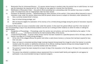 60
(l) Restoration Fee for Unlicensed Persons. – If a person whose license is revoked under this section has no valid license, he must
pay the restoration fee required by G.S. 20-7 before he may apply for a license from the Division.
(m) Modiﬁcation of Revocation Order. – Any judicial ofﬁcial presiding over a proceeding under this section may issue a modiﬁed
order if he determines that an inappropriate order has been issued.
(n) Exception for Revoked Licenses. – Notwithstanding any other provision of this section, if the judicial ofﬁcial required to issue a
revocation order under this section determines that the person whose license is subject to revocation under subsection (b):
(1) Has a currently revoked driver’s license;
(2) Has no limited driving privilege; and
(3) Will not become eligible for restoration of his license or for a limited driving privilege during the period of revocation required
by this section,
the judicial ofﬁcial need not issue a revocation order under this section. In this event the judicial ofﬁcial must ﬁle in the records of
the civil proceeding a copy of any documentary evidence and set out in writing all other evidence on which he relies in making his
determination.
(o) Designation of Proceedings. – Proceedings under this section are civil actions, and must be identiﬁed by the caption “In the
Matter of ________” and ﬁled as directed by the Administrative Ofﬁce of the Courts.
(p) Limited Driving Privilege. – A person whose drivers license has been revoked for a speciﬁed period of 30 or 45 days under this
section may apply for a limited driving privilege if:
(1) At the time of the alleged offense the person held either a valid drivers license or a license that had been expired for less
than one year;
(2) Does not have an unresolved pending charge involving impaired driving except the charge for which the license is currently
revoked under this section or additional convictions of an offense involving impaired driving since being charged for the
violation for which the license is currently revoked under this section;
(3) The person’s license has been revoked for at least 10 days if the revocation is for 30 days or 30 days if the revocation is for
45 days; and
(4) The person has obtained a substance abuse assessment from a mental health facility and registers for and agrees to
participate in any recommended training or treatment program.
 