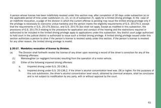 61
the applicable period of time under subdivision (1), (2), or (3) of subsection (f), apply for a limited driving privilege. In the case of
an indeﬁnite revocation, a judge of the division in which the current offense is pending may issue the limited driving privilege only if
the privilege is necessary to overcome undue hardship and the person meets the eligibility requirements of G.S. 20-179.3, except
that the requirements in G.S. 20-179.3(b)(1)c. and G.S. 20-179.3(e) shall not apply. Except as modiﬁed in this subsection, the
provisions of G.S. 20-179.3 relating to the procedure for application and conduct of the hearing and the restrictions required or
authorized to be included in the limited driving privilege apply to applications under this subsection. Any district court judge authorized
to hold court in the judicial district is authorized to issue such a limited driving privilege. A limited driving privilege issued under this
section authorizes a person to drive if the person’s license is revoked solely under this section. If the person’s license is revoked
for any other reason, the limited driving privilege is invalid.
§ 20-17. Mandatory revocation of license by Division.
(a) The Division shall forthwith revoke the license of any driver upon receiving a record of the driver’s conviction for any of the
following offenses:
(1) Manslaughter (or negligent homicide) resulting from the operation of a motor vehicle.
(2) Either of the following impaired driving offenses:
a. Impaired driving under G.S. 20-138.1.
b. Impaired driving under G.S. 20-138.2, if the driver’s alcohol concentration level was .06 or higher. For the purposes of
this sub subdivision, the driver’s alcohol concentration level result, obtained by chemical analysis, shall be conclusive
and is not subject to modiﬁcation by any party, with or without approval by the court.
A person whose license has been indeﬁnitely revoked under this section may, after completion of 30 days under subsection (e) or
 