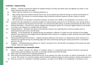 62
§ 20-138.1. Impaired driving.
(a) Offense. – A person commits the offense of impaired driving if he drives any vehicle upon any highway, any street, or any
public vehicular area within this State:
(1) While under the inﬂuence of an impairing substance; or
(2) After having consumed sufﬁcient alcohol that he has, at any relevant time after the driving, an alcohol concentration of
0.08 or more. The results of a chemical analysis shall be deemed sufﬁcient evidence to prove a person’s alcohol
concentration; or
(3) With any amount of a Schedule I controlled substance, as listed in G.S. 90-89, or its metabolites in his blood or urine.
(a1) A person who has submitted to a chemical analysis of a blood sample, pursuant to G.S. 20-139.1(d), may use the result in
rebuttal as evidence that the person did not have, at a relevant time after driving, an alcohol concentration of 0.08 or more.
(b) Defense Precluded. – The fact that a person charged with violating this section is or has been legally entitled to use alcohol
or a drug is not a defense to a charge under this section.
(b1) Defense Allowed. – Nothing in this section shall preclude a person from asserting that a chemical analysis result is
inadmissible pursuant to G.S. 20-139.1(b2).
(c) Pleading. – In any prosecution for impaired driving, the pleading is sufﬁcient if it states the time and place of the alleged
offense in the usual form and charges that the defendant drove a vehicle on a highway or public vehicular area while subject
to an impairing substance.
(d) Sentencing Hearing and Punishment. – Impaired driving as deﬁned in this section is a misdemeanor. Upon conviction of a
defendant of impaired driving, the presiding judge shall hold a sentencing hearing and impose punishment in accordance
with G.S. 20-179.
(e) Exception. – Notwithstanding the deﬁnition of “vehicle” pursuant to G.S. 20-4.01(49), for purposes of this section the word
“vehicle” does not include a horse.
§ 20-138.2. Impaired driving in commercial vehicle.
(a) Offense. - A person commits the offense of impaired driving in a commercial motor vehicle if he drives a commercial
motor vehicle upon any highway, any street, or any public vehicular area within the State:
(1) While under the influence of an impairing substance; or
(2) After having consumed sufficient alcohol that he has, at any relevant time after the driving, an alcohol concentration of 0.04
or more. The results of a chemical analysis shall be deemed sufficient evidence to prove a person's alcohol concentration; or
(3) With any amount of a Schedule I controlled substance, as listed in G.S. 90-89, or its metabolites in his blood or urine.
 