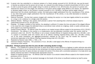 63
§ 20-138.3. Driving by person less than 21 years old after consuming alcohol or drugs.
(a) Offense. – It is unlawful for a person less than 21 years old to drive a motor vehicle on a highway or public vehicular area while
consuming alcohol or at any time while he has remaining in his body any alcohol or controlled substance previously consumed,
but a person less than 21 years old does not violate this section if he drives with a controlled substance in his body which was
lawfully obtained and taken in therapeutically appropriate amounts.
(b) Subject to Implied Consent Law. – An offense under this section is an alcohol related offense subject to the implied consent
provisions of G.S. 20-16.2.
(a1) A person who has submitted to a chemical analysis of a blood sample, pursuant to G.S. 20-139.1(d), may use the result
in rebuttal as evidence that the person did not have, at a relevant time after driving, an alcohol concentration of 0.04 or more
(a2) In order to prove the gross vehicle weight rating of a vehicle as defined in G.S. 20-4.01(12e), the opinion of a person who
observed the vehicle as to the weight, the testimony of the gross vehicle weight rating affixed to the vehicle, the registered
or declared weight shown on the Division's records pursuant to G.S. 20-26(b1), the gross vehicle weight rating as
determined from the vehicle identification number, the listed gross weight publications from the manufacturer of the vehicle,
or any other listed gross weight publications from the manufacturer of the vehicle, or any other description or evidence
shall be admissible.
(b) Defense Precluded. - The fact that a person charged with violating this section is or has been legally entitled to use alcohol
or a drug is not a defense to a charge under this section.
(b1) Defense Allowed. - Nothing in this section shall preclude a person from asserting that a chemical analysis result is
inadmissible pursuant to G.S. 20-139.1(b2).
(c) Pleading. - To charge a violation of this section, the pleading is sufficient if it states the time and place of the alleged offense
in the usual form and charges the defendant drove a commercial motor vehicle on a highway, street, or public vehicular area
while subject to an impairing substance.
(d) Implied Consent Offense. - An offense under this section is an implied consent offense subject to the provisions of G.S. 20-16.2.
(e) Punishment. - The offense in this section is a misdemeanor and any defendant convicted under this section shall be
sentenced under G.S. 20-179. This offense is not a lesser included offense of impaired driving under G.S. 20-138.1, and
if a person is convicted under this section and of an offense involving impaired driving under G.S. 20-138.1 arising
out of the same transaction, the aggregate punishment imposed by the Court may not exceed the maximum
punishment applicable to the offense involving impaired driving under G.S. 20-138.1.
(f) Repealed by Session Laws 1991, c. 726, s. 19.
(g) Chemical Analysis Provisions. - The provisions of G.S. 20-139.1 shall apply to the offense of impaired driving in a
commercial motor vehicle.
(b1) Odor Insufﬁcient. – The odor of an alcoholic beverage on the breath of the driver is insufﬁcient evidence by itself to prove
 
