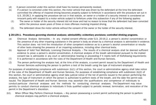 65
(d) A person convicted under this section shall have his license permanently revoked.
(e) If a person is convicted under this section, the motor vehicle that was driven by the defendant at the time the defendant
committed the offense of impaired driving becomes property subject to forfeiture in accordance with the procedure set out in
G.S. 20-28.2. In applying the procedure set out in that statute, an owner or a holder of a security interest is considered an
innocent party with respect to a motor vehicle subject to forfeiture under this subsection if any of the following applies:
(1) The owner or holder of the security interest did not know and had no reason to know that the defendant had been convicted
within the previous seven years of three or more offenses involving impaired driving.
(2) The defendant drove the motor vehicle without the consent of the owner or the holder of the security interest.
§ 20-139.1. Procedures governing chemical analyses; admissibility; evidentiary provisions; controlled drinking programs.
(a) Chemical Analysis Admissible. – In any implied consent offense under G.S. 20-16.2, a person's alcohol concentration or
the presence of any other impairing substance in the person’s body as shown by a chemical analysis is admissible in evidence.
This section does not limit the introduction of other competent evidence as to a person's alcohol concentration or results
of other tests showing the presence of an impairing substance, including other chemical tests.
(b) Approval of Valid Test Methods; Licensing Chemical Analysts. – The results of a chemical analysis shall be deemed sufficient
evidence to prove a person's alcohol concentration. A chemical analysis of the breath administered pursuant to the implied
consent law is admissible in any court or administrative hearing or proceeding if it meets both of thefollowing requirements:
It is performed in accordance with the rules of the Department of Health and Human Services.(1)
(2) The person performing the analysis had, at the time of the analysis, a current permit issued by the Department of Health and
Human Services authorizing the person to perform a test of the breath using the type of instrument employed.
For purposes of establishing compliance with subdivision (b)(1) of this section, the court or administrative agency shall take notice
of the rules of the Department of Health and Human Services. For purposes of establishing compliance with subdivision (b)(2) of
this section, the court or administrative agency shall take judicial notice of the list of permits issued to the person performing the
analysis, the type of instrument on which the person is authorized to perform tests of the breath, and the date the permit was
issued. The Department of Health and Human Services may ascertain the qualifications and competence of individuals to
conduct particular chemical analyses and the methods for conducting chemical analyses. The Department may issue
permits to conduct chemical analyses to individuals it finds qualified subject to periodic renewal, termination, and revocation of the
permit in the Department's discretion.
(b1) When Officer May Perform Chemical Analysis. – Any person possessing a current permit authorizing the person to perform
chemical analysis may perform a chemical analysis.
 
