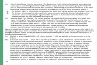 66
(b2) Breath Analysis Results Preventive Maintenance. – The Department of Health and Human Services shall perform preventive
maintenance on breath
(1) The defendant objects to the introduction into evidence of the results of the chemical analysis of the defendant's breath; and
(2) The defendant demonstrates that, with respect to the instrument used to analyze the defendant's breath, preventive
maintenance procedures required by the regulations of the Department of Health and Human Services had not been
performed within the time limits prescribed by those regulations.
(b3) Sequential Breath Tests Required. – The methods governing the administration of
A person's refusal to give the second or subsequent breath sample shall make the result of the first breath sample, or the result of the
sample providing the lowest alcohol concentration if more than one breath sample is provided, admissible in any judicial or administrative
hearing for any relevant purpose, including the establishment that a person had a particular alcohol concentration for conviction of an
offense involving impaired driving.
(b4) Repealed by Session Laws 2006-253, s. 16, effective December 1, 2006, and applicable to offenses committed on or after
that date
(b5) Subsequent Tests Allowed. – A person may be requested, pursuant to G.S. 20-16.2, to submit to a chemical analysis of the
person's blood or other bodily fluid or substance in addition to or in lieu of a chemical analysis of the breath, in the discretion
of a law enforcement officer; except that a person charged with a violation of G.S. 20-141.4 shall be requested to provide
a blood sample in addition to or in lieu of a chemical analysis of the breath. However, if a breath sample shows an alcohol
concentration of .08 or more, then requesting a blood sample shall be in the discretion of a law enforcement officer. If a
subsequent chemical analysisis requested pursuant to this subsection, the person shall again be advised of the implied
consent rights in accordance with G.S. 20-16.2(a). A person's willful refusal to submit to a chemical analysis of the blood or
other bodily fluid or substance is a willful refusal under G.S.20-16.2 If a person willfully refuses to provide a blood sample
under this subsection, and the person is charged with a violation of G.S. 20-141.4 then a law enforcementv officer with
probable cause to believe that the offense involved impaired driving or was an alcohol-related offense made subject to the
procedures of G.S. 20-16.2 shall seek a warrant to obtain a blood sample. The failure to obtain a blood sample pursuant to
this subsection shall not be grounds for the dismissal of a charge and is not an appealable issue.
-testing instruments used for chemical analysis. A court or administrative agency shall take judicial
notice of the preventive maintenance records of the Department. Notwithstanding the provisions of subsection (b), the results
of a chemical analysis of a person's breath performed in accordance with this section are not admissible in evidence if:
chemical analyses of the breath shall
require the testing of at least duplicate sequential breath samples. The results of the chemical analys is of all breath
samples are admissible if the test results from any two consecutively collected breath samples do not differ from each other
by an alcohol concentration greater than 0.02. Only the lower of the two test results of the consecutively administered
tests can be used to prove a particular alcohol concentration. A person's refusal to give the sequential breath samples
necessary to constitute a valid chemical analysis is a refusal under G.S. 20-16.2(c).
 