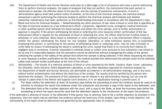 67
(c) Blood and Urine for Chemical Analysis. – Notwithstanding any other provision of law, when a blood or urine test is speciﬁed as
the type of chemical analysis by a law enforcement officer, a physician, registered nurse, emergency medical technician,
or other qualified person shall withdraw the blood sample and obtain the urine sample, and no further authorization or
approval is required. If the person withdrawing the blood or collecting the urine requests written confirmation of the law
enforcement officer's request for the withdrawal of blood or collecting the urine, the officer shall furnish it before blood is
withdrawn or urine collected. When blood is withdrawn or urine collected pursuant to a law enforcement officer's request,
neither the person withdrawing the blood nor any hospital, laboratory, or other institution, person, firm, or corporation
employing that person, or contracting for the service of withdrawing blood or collecting urine, may be held criminally or
civilly liable by reason of withdrawing the blood or collecting the urine, except that there is no immunity from liability for
negligent acts or omissions. A person requested to withdraw blood or collect urine pursuant to this subsection may refuse to
do so only if it reasonably appears that the procedure cannot be performed without endangering the safety of the person
collecting the sample or the safety of the person from whom the sample is being collected. If the officer requesting the blood
or urine requests a written justification for the refusal, the medical provider who determined the sample could not be collected
safely shall provide written justification at the time of the refusal.
(c1) Admissibility. – The results of a chemical analysis of blood or urine reported by the North Carolina State Crime Laboratory,
the Charlotte, North Carolina, Police Department Laboratory, or any other laboratory approved for chemical analysis by
the Department of Health and Human Services, are admissible as evidence in all administrative hearings, and in any court,
without further authentication and without the testimony of the analyst. The results shall be certified by the person who
performed the analysis. The provisions of this subsection may be utilized in any administrative hearing, but can only be
utilized in cases tried in the district and superior court divisions, or in an adjudicatory hearing in juvenile court, if:
(1) The State notiﬁes the defendant at least 15 business days before the proceeding at which the evidence would be used of its
intention to introduce the report into evidence under this subsection and provides a copy of the report to the defendant, and
(2) The defendant fails to ﬁle a written objection with the court, with a copy to the State, at least ﬁve business days before the
proceeding at which the report would be used that the defendant objects to the introduction of the report into evidence.
If the defendant’s attorney of record, or the defendant if that person has no attorney, fails to ﬁle a written objection as provided in this
subsection, then the report may be admitted into evidence without the testimony of the analyst. Upon ﬁling a timely objection, the
admissibility of the report shall be determined and governed by the appropriate rules of evidence.
(b6) The Department of Health and Human Services shall post on a Web page a list of all persons who have a permit authorizing
them to perform chemical analyses, the types of analyses that they can perform, the instruments that each person is
authorized to operate, the effective dates of the permits, and the records of preventive maintenance. A court or
administrative agency shall take judicial notice of whether, at the time of the chemical analysis, the chemical analyst
possessed a permit authorizing the chemical analyst to perform the chemical analysis administered and whether
preventive maintenance had been performed on the breath-testing instrument in accordance with the Department's rules.
 