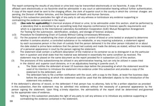 68
(2) The statement shall contain a sufficient description of the material or its container so as to distinguish it as the particular
item in question and shall state that the material was delivered in essentially the same condition as received. The
statement may be placed on the same document as the report provided for in subsection (c1) of this section.
(3) The provisions of this subsectionmay be utilized in any administrative hearing, but can only be utilized in cases tried
in the district and superior court divisions, or in an adjudicatory hearing in juvenile court, if:
a. The State notifies the defendant at least 15 business days before the proceeding at which the statement would be
used of its intention to introduce the statement into evidence under this subsection and provides a copy of the
statement to the defendant, and
b. The defendant fails to file a written notification with the court, with a copy to the State, at least five business days
before the proceeding at which the statement would be used that the defendant objects to the introduction of the
statement into evidence.
If the defendant's attorney of record, or the defendant if that person has no attorney, fails to file a written objection as provided
in this subsection, then the statement may be admitted into evidence without the necessity of a personal appearance by the
person signing the statement. Upon filing a timely objection, the admissibility of the report shall be determined and governed
by the appropriate rules of evidence.
(4) Nothing in this subsection precludes the right of any party to call any witness or to introduce any evidence supporting or
contradicting the evidence contained in the statement.
The report containing the results of any blood or urine test may be transmitted electronically or via facsimile. A copy of the
affidavit sent electronically or via facsimile shall be admissible in any court or administrative hearing without further authentication.
A copy of the report shall be sent to the charging officer, the clerk of superior court in the county in which the criminal charges are
pending, the Division of Motor Vehicles, and the Department of Health and Human Services.
Nothing in this subsection precludes the right of any party to call any witness or tointroduce any evidence supporting or
contradicting the evidence contained in the report.
(c2) (See note for applicability) A chemical analysis of blood or urine, to be admissible under this section, shall be performed by
a laboratory that is accredited by an accrediting body that requires conformance to forensic specific requirements and
which is a signatory to the International Laboratory Accreditation Cooperation (ILAC) Mutual Recognition Arrangement
For Testing for the submission, identification, analysis, and storage of forensic analyses.
(c3) Procedure for Establishing Chain of Custody Without Calling Unnecessary Witnesses. --
(1) For the purpose of establishing the chain of physical custody or control of blood or urine tested or analyzed to determine
whether it contains alcohol, a controlled substance or its metabolite, or any impairing substance, a statement signed
by each successive person in the chain of custody that the person delivered it to the other person indicated on or about
the date stated is prima facie evidence that the person had custody and made the delivery as stated, without the necessity
of a personal appearance in court by the person signing the statement.
 