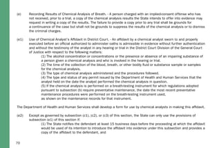 70
(e) Recording Results of Chemical Analysis of Breath. - A person charged with an implied-consent offense who has
not received, prior to a trial, a copy of the chemical analysis results the State intends to offer into evidence may
request in writing a copy of the results. The failure to provide a copy prior to any trial shall be grounds for
a continuance of the case but shall not be grounds to suppress the results of the chemical analysis or to dismiss
the criminal charges.
(e1) Use of Chemical Analyst’s Afﬁdavit in District Court. - An afﬁdavit by a chemical analyst sworn to and properly
executed before an ofﬁcial authorized to administer oaths is admissible in evidence without further authentication
and without the testimony of the analyst in any hearing or trial in the District Court Division of the General Court
of Justice with respect to the following matters:
(1) The alcohol concentration or concentrations or the presence or absence of an impairing substance of
a person given a chemical analysis and who is involved in the hearing or trial.
(2) The time of the collection of the blood, breath, or other bodily ﬂuid or substance sample or samples
for the chemical analysis.
(3) The type of chemical analysis administered and the procedures followed.
(4) The type and status of any permit issued by the Department of Health and Human Services that the
analyst held on the date the analyst performed the chemical analysis in question.
(5) If the chemical analysis is performed on a breath-testing instrument for which regulations adopted
pursuant to subsection (b) require preventative maintenance, the date the most recent preventative
maintenance procedures were performed on the breath-testing instrument used,
as shown on the maintenance records for that instrument.
The Department of Health and Human Services shall develop a form for use by chemical analysts in making this afﬁdavit.
(e2) Except as governed by subsection (c1), (c2), or (c3) of this section, the State can only use the provisions of
subsection (e1) of this section if:
(1) The State notiﬁes the defendant at least 15 business days before the proceeding at which the afﬁdavit
would be used of its intention to introduce the afﬁdavit into evidence under this subsection and provides a
copy of the afﬁdavit to the defendant, and
 