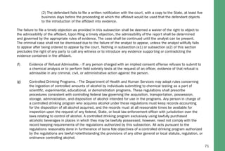 71
(2) The defendant fails to ﬁle a written notiﬁcation with the court, with a copy to the State, at least ﬁve
business days before the proceeding at which the afﬁdavit would be used that the defendant objects
to the introduction of the afﬁdavit into evidence.
The failure to ﬁle a timely objection as provided in this subsection shall be deemed a waiver of the right to object to
the admissibility of the afﬁdavit. Upon ﬁling a timely objection, the admissibility of the report shall be determined
and governed by the appropriate rules of evidence. The case shall be continued until the analyst can be present.
The criminal case shall not be dismissed due to the failure of the analyst to appear, unless the analyst willfully fails
to appear after being ordered to appear by the court. Nothing in subsection (e1) or subsection (e2) of this section
precludes the right of any party to call any witness or to introduce any evidence supporting or contradicting the
evidence contained in the afﬁdavit.
(f) Evidence of Refusal Admissible. - If any person charged with an implied consent offense refuses to submit to
a chemical analysis or to perform ﬁeld sobriety tests at the request of an ofﬁcer, evidence of that refusal is
admissible in any criminal, civil, or administrative action against the person.
(g) Controlled Drinking Programs. - The Department of Health and Human Services may adopt rules concerning
the ingestion of controlled amounts of alcohol by individuals submitting to chemical testing as a part of
scientiﬁc, experimental, educational, or demonstration programs. These regulations shall prescribe
procedures consistent with controlling federal law governing the acquisition, transportation, possession,
storage, administration, and disposition of alcohol intended for use in the programs. Any person in charge of
a controlled drinking program who acquires alcohol under these regulations must keep records accounting
for the disposition of all alcohol acquired, and the records must at all reasonable times be available for
inspection upon the request of any federal, State, or local law enforcement ofﬁcer with jurisdiction over the
laws relating to control of alcohol. A controlled drinking program exclusively using lawfully purchased
alcoholic beverages in places in which they may be lawfully possessed, however, need not comply with the
record keeping requirements of the regulations authorized by this subsection. All acts pursuant to the
regulations reasonably done in furtherance of bona ﬁde objectives of a controlled drinking program authorized
by the regulations are lawful notwithstanding the provisions of any other general or local statute, regulation, or
ordinance controlling alcohol.
 