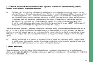 73
§ 15A-1343.3. Department of Corrections to establish regulations for continuous alcohol monitoring systems;
payment of fees; authority to terminate monitoring.
(a)	 The Department of Corrections shall establish regulations for continuous alcohol monitoring systems that are 	
	 authorized for use by the courts as evidence that an offender on probation has abstained from the use of alcohol 	
	 for a specified period of time. A “continuous alcohol monitoring system” is a device that is worn by a person 		
	 that can detect, monitor, record, and report the amount of alcohol within the wearer’s system over a continuous 	
	 24-hour daily basis. The regulations shall include the procedures for supervision of the offender, collection 		
	 and monitoring of the results, and the transmission of the data to the court for consideration by the court. 		
	 All courts, including those using continuous alcohol monitoring systems prior to July 4, 2007, shall comply with 	
	 the regulations established by the Department pursuant to this section.
The Secretary, or the Secretary’s designee, shall approve continuous alcohol monitoring systems for use by the courts
prior to their use by a court as evidence of alcohol abstinence, or their use as a condition of probation. The Secretary
shall not unreasonably withhold approval of a continuous alcohol monitoring system and shall consult with the Division
of Purchase and Contract in the Department of Administration to ensure that potential vendors are not discriminated
against.
(b)	 Any fees or costs paid by an offender on probation in order to comply with continuous alcohol monitoring shall 	
	 be paid directly to the monitoring provider. A monitoring provider shall not terminate the provision of continuous 	
	 alcohol monitoring for nonpayment of fees unless authorized by the court.
§ 20-38.1. Applicability.
The procedures set forth in this Article shall be followed for the investigation and processing of an implied-consent
offense as defined in G.S. 20-16.2. The trial procedures shall apply to any implied-consent offense litigated in the District
Court Division. (2006-253, s. 5.)
 