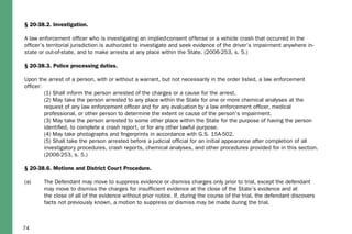 74
§ 20-38.2. Investigation.
A law enforcement officer who is investigating an implied-consent offense or a vehicle crash that occurred in the
officer’s territorial jurisdiction is authorized to investigate and seek evidence of the driver’s impairment anywhere in-
state or out-of-state, and to make arrests at any place within the State. (2006-253, s. 5.)
§ 20-38.3. Police processing duties.
Upon the arrest of a person, with or without a warrant, but not necessarily in the order listed, a law enforcement
officer:
	 (1) Shall inform the person arrested of the charges or a cause for the arrest.
	 (2) May take the person arrested to any place within the State for one or more chemical analyses at the 		
	 request of any law enforcement officer and for any evaluation by a law enforcement officer, medical 			
	 professional, or other person to determine the extent or cause of the person’s impairment.
	 (3) May take the person arrested to some other place within the State for the purpose of having the person 		
	 identified, to complete a crash report, or for any other lawful purpose.
	 (4) May take photographs and fingerprints in accordance with G.S. 15A-502.
	 (5) Shall take the person arrested before a judicial official for an initial appearance after completion of all 		
	 investigatory procedures, crash reports, chemical analyses, and other procedures provided for in this section. 	
	 (2006-253, s. 5.)
§ 20-38.6. Motions and District Court Procedure.
(a)	 The Defendant may move to suppress evidence or dismiss charges only prior to trial, except the defendant 		
	 may move to dismiss the charges for insufficient evidence at the close of the State’s evidence and at 		
	 the close of all of the evidence without prior notice. If, during the course of the trial, the defendant discovers 		
	 facts not previously known, a motion to suppress or dismiss may be made during the trial.
 