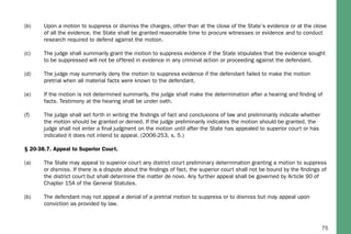 75
(b)	 Upon a motion to suppress or dismiss the charges, other than at the close of the State’s evidence or at the close 	
	 of all the evidence, the State shall be granted reasonable time to procure witnesses or evidence and to conduct 	
	 research required to defend against the motion.
(c)	 The judge shall summarily grant the motion to suppress evidence if the State stipulates that the evidence sought 	
	 to be suppressed will not be offered in evidence in any criminal action or proceeding against the defendant.
(d)	 The judge may summarily deny the motion to suppress evidence if the defendant failed to make the motion 		
	 pretrial when all material facts were known to the defendant.
(e)	 If the motion is not determined summarily, the judge shall make the determination after a hearing and finding of 	
	 facts. Testimony at the hearing shall be under oath.
(f)	 The judge shall set forth in writing the findings of fact and conclusions of law and preliminarily indicate whether 	
	 the motion should be granted or denied. If the judge preliminarily indicates the motion should be granted, the 	
	 judge shall not enter a final judgment on the motion until after the State has appealed to superior court or has 	
	 indicated it does not intend to appeal. (2006-253, s. 5.)
§ 20-38.7. Appeal to Superior Court.
(a)	 The State may appeal to superior court any district court preliminary determination granting a motion to suppress 	
	 or dismiss. If there is a dispute about the findings of fact, the superior court shall not be bound by the findings of 	
	 the district court but shall determine the matter de novo. Any further appeal shall be governed by Article 90 of 	
	 Chapter 15A of the General Statutes.
(b)	 The defendant may not appeal a denial of a pretrial motion to suppress or to dismiss but may appeal upon 		
	 conviction as provided by law.
 