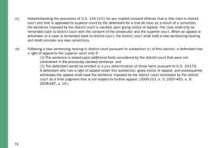 76
(c)	 Notwithstanding the provisions of G.S. 15A-1431 for any implied consent offense that is first tried in district 		
	 court and that is appealed to superior court by the defendant for a trial de novo as a result of a conviction, 		
	 the sentence imposed by the district court is vacated upon giving notice of appeal. The case shall only be		
	 remanded back to district court with the consent of the prosecutor and the superior court. When an appeal is 	
	 withdrawn or a case is remanded back to district court, the district court shall hold a new sentencing hearing 	
	 and shall consider any new convictions.
(d)	 Following a new sentencing hearing in district court pursuant to subsection (c) of this section, a defendant has 	
	 a right of appeal to the superior court only if:
		 (1) The sentence is based upon additional facts considered by the district court that were not 		
		 considered in the previously vacated sentence, and
		 (2) The defendant would be entitled to a jury determination of those facts pursuant to G.S. 20-179.
		 A defendant who has a right of appeal under this subsection, gives notice of appeal, and subsequently 	
		 withdraws the appeal shall have the sentence imposed by the district court reinstated by the district 		
		 court as a final judgment that is not subject to further appeal. (2006-253, s. 5; 2007-493, s. 9; 		
		 2008-187, s. 10.)
 