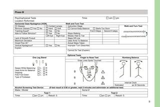 9
Odors: Describe any significant odors other than alcohol:
Phase III
Psychophysical Tests Time: am pm
Location Performed:
Horizontal Gaze Nystagmus (HGN) Walk and Turn Test
Glasses Contact Lenses Instruction Stage Walk and Turn Test
Remove Glasses Yes No Hard Soft Cannot Keep Balance Starts Too Soon
Tracking Equal? Yes No First 9 Steps Second 9 steps
Able to Follow Stimulus? Yes No Stops Walking
Left Eye Right Eye Misses Heel to Toe
Lack of Smooth Pursuit Steps Off Line
Maximum Deviation Uses Arms To Balance
Onset Prior 45° Actual Steps Taken
Vertical Nystagmus? Yes No Improper Turn (Describe):
Explain:
Cannot Do Test (Explain):
Optional Tests
Finger to Nose Test Romberg Balance
Draw Lines Spots Touched
One Leg Stand
Sways While Balancing: L R
Uses Arms for Balance: L R
Hopping: L R
Puts Foot Down: L R
Type of Footwear:
Internal Clock
Estimated as 30 Seconds
Alcohol Screening Test Device (If test result is 0.08 or greater, wait 5 minutes and administer an additional test)
Make / Model Serial #
Test 1 Test 2
Time: am pm Result: 0. Time: am pm Result: 0.
DHHS 4064
10/01/05
 