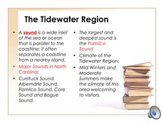 The Tidewater Region
• A sound is a wide inlet
of the sea or ocean
that is parallel to the
coastline; it often
separates a coastline
from a nearby island.
• Major Sounds in North
Carolina:
• Currituck Sound,
Albemarle Sound,
Pamlico Sound, Core
Sound and Bogue
Sound.
• The largest and
deepest sound is
the Pamlico
Sound
• Climate of the
Tidewater Region:
• Mild Winters and
Moderate
Summers make
the climate of this
area welcoming
to visitors.
 