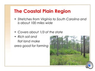 The Coastal Plain Region
• Stretches from Virginia to South Carolina and
is about 100 miles wide
• Covers about 1/3 of the state
• Rich soil and
flat land make
area good for farming
 