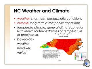 NC Weather and Climate
• weather: short-term atmospheric conditions
• climate: long-term atmospheric conditions
• temperate climate: general climate zone for
NC; known for few extremes of temperature
or precipitation
• Day-to-day
weather,
however,
varies
 