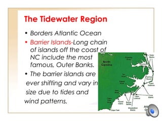 The Tidewater Region
• Borders Atlantic Ocean
• Barrier Islands-Long chain
of islands off the coast of
NC include the most
famous, Outer Banks.
• The barrier islands are
ever shifting and vary in
size due to tides and
wind patterns.
 