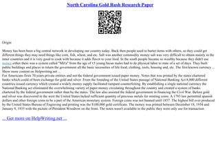 North Carolina Gold Rush Research Paper
Origin
Money has been been a big central network in developing our country today. Back then people used to barter items with others, so they could get
different things they may need things like corn, fish, wheat, and etc. Salt was another commodity money salt was very difficult to obtain mainly in the
inner countries and it is very good to cook with because it adds flavor to your food. In the south people became so wealthy because they didn't use
money either there was a system called "Mit'a" from the age of 15 young Incan males had to do physical labor to state of a set of days. They built
public buildings and places in return the government all the basic necessities of life food, clothing, tools, housing and, etc. The first known currency ...
Show more content on Helpwriting.net ...
For Americans firsts 70 years private entities and not the federal government issued paper money. Notes that was printed by the states chartered
banks which could of been exchange for gold and silver. From the founding of the United States passage of National Banking Act 8,000 different
countries issued currency which created a widely money supply facilitated rampant counterfeiting. By establishing a single national currency the
National Banking act eliminated the overwhelming variety of paper money circulating throughout the country and created a system of banks
chartered by the federal government rather than by the states. The law also assisted the federal government in financing the Civil War. Before gold
and silver was discovered in the west the United States lacked sufficient quantity of precious metals for minting coins. A 1793 law permitted spanish
dollars and other foreign coins to be a part of the American monetary system. Foreign coins was not banned until 1857. The highest bill ever produced
by the United States Bureau of Engraving and printing was the $100,000 gold certificate. The money was printed between December 18, 1934 and
January 9, 1935 with the picture of President Woodrow on the front. The notes wasn't available to the public they were only use for transaction
... Get more on HelpWriting.net ...
 