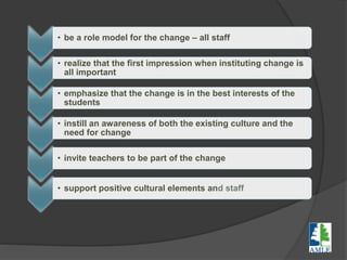 • be a role model for the change – all staff
• realize that the first impression when instituting change is
all important
• emphasize that the change is in the best interests of the
students
• instill an awareness of both the existing culture and the
need for change
• invite teachers to be part of the change
• support positive cultural elements and staff
 