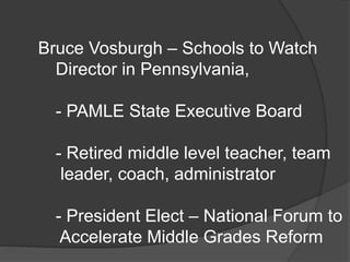 Bruce Vosburgh – Schools to Watch
Director in Pennsylvania,
- PAMLE State Executive Board
- Retired middle level teacher, team
leader, coach, administrator
- President Elect – National Forum to
Accelerate Middle Grades Reform
 