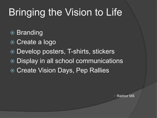 Bringing the Vision to Life
 Branding
 Create a logo
 Develop posters, T-shirts, stickers
 Display in all school communications
 Create Vision Days, Pep Rallies
• Radnor MS
 