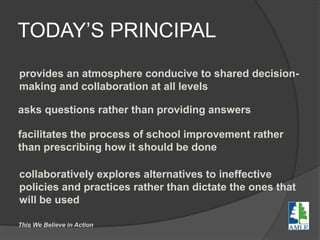 TODAY’S PRINCIPAL
provides an atmosphere conducive to shared decision-
making and collaboration at all levels
asks questions rather than providing answers
facilitates the process of school improvement rather
than prescribing how it should be done
collaboratively explores alternatives to ineffective
policies and practices rather than dictate the ones that
will be used
This We Believe in Action
 