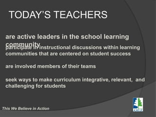 TODAY’S TEACHERS
are active leaders in the school learning
communityparticipate in instructional discussions within learning
communities that are centered on student success
are involved members of their teams
seek ways to make curriculum integrative, relevant, and
challenging for students
This We Believe in Action
 