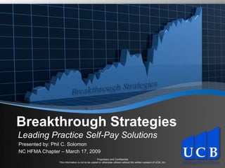 Breakthrough Strategies Breakthrough Strategies Leading Practice Self-Pay Solutions Presented by: Phil C. Solomon NC HFMA Chapter – March 17, 2009 Proprietary and ConfidentialThis information is not to be copied or otherwise utilized without the written consent of UCB, Inc. 