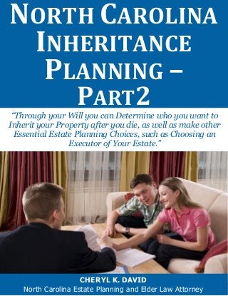 NORTH CAROLINA INHERITANCE PLANNING – 
PART2 
CHERYL K. DAVID 
North Carolina Estate Planning and Elder Law Attorney 
“Through your Will you can Determine who you want to Inherit your Property after you die, as well as make other Essential Estate Planning Choices, such as Choosing an Executor of Your Estate.”  