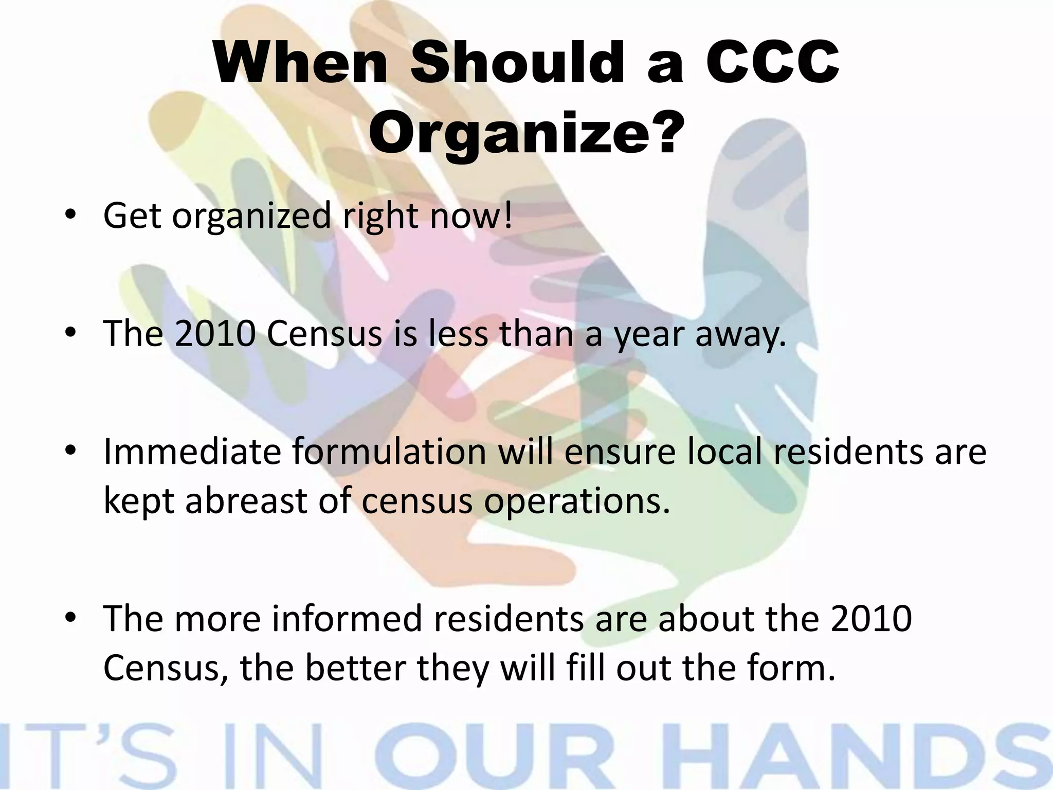 The Most effective way to get the word out—Complete Count CommitteesVolunteer committee established by tribal, state and local government and/or community leadersLocal CCC’s are formed by highest elected official in jurisdiction.Members appointed to represent cross section of community.Increase awareness and motivate residents in the community to respondCharged with developing and implementing a plan designed to target specific characteristics in their communityCCC is unique in each community - comes in all shapes!
