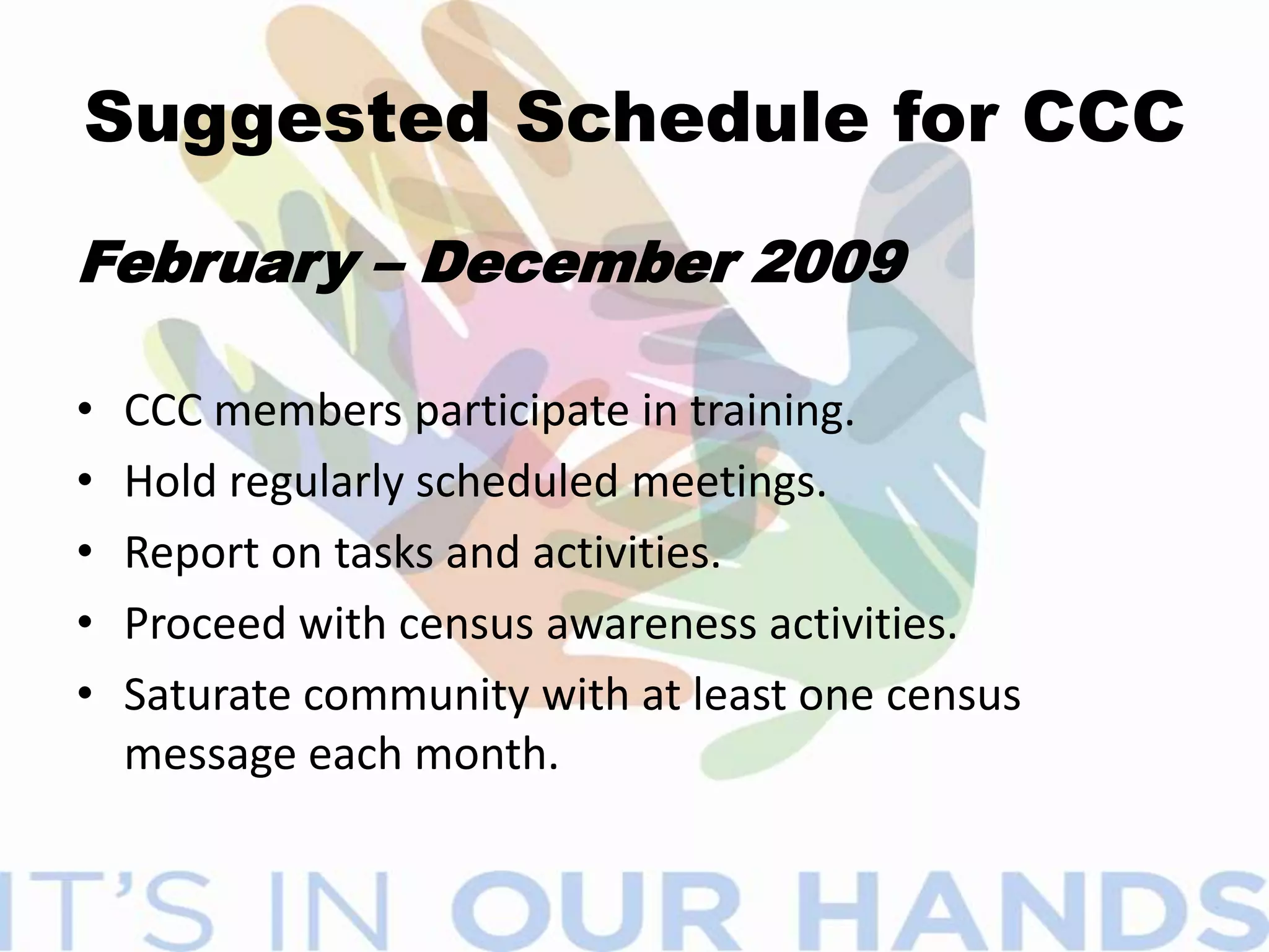 WHY FORM A CCC?Increase the response rate for residents mailing back questionnairesUtilize local knowledge to implement a census awareness campaign to targeted the community.Bring together a cross-section of the community membersSPEAKS THE LANGUAGE OF ITS COMMUNITY!