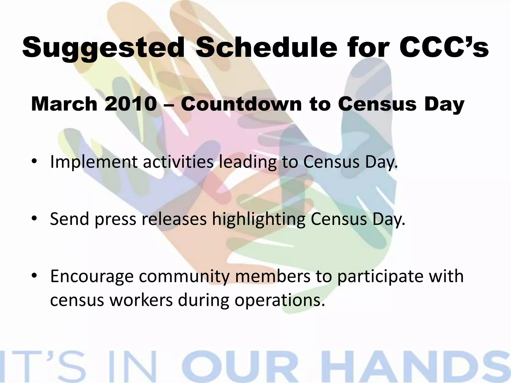 ACTIVITIES OF CCC’SIdentify organizations that can provide space for QAC’s and  “Be Counted”  Sites.Develop a list of barriers that might impede the progress of the 2010 CensusCreate ways to dispel myths about the privacy of census data.Place census messages in water bills, property tax bills, newsletters, websites and other correspondence.