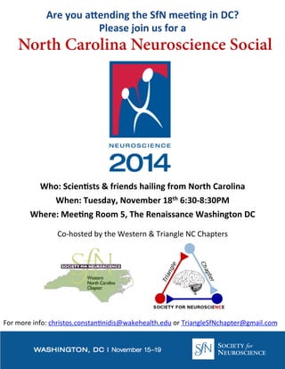 Are 
you 
a)ending 
the 
SfN 
mee4ng 
in 
DC? 
Please 
join 
us 
for 
a 
North Carolina Neuroscience Social 
Who: 
Scien4sts 
& 
friends 
hailing 
from 
North 
Carolina 
When: 
Tuesday, 
November 
18th 
6:30-­‐8:30PM 
Where: 
Mee4ng 
Room 
5, 
The 
Renaissance 
Washington 
DC 
Co-­‐hosted 
by 
the 
Western 
& 
Triangle 
NC 
Chapters 
For 
more 
info: 
christos.constan=nidis@wakehealth.edu 
or 
TriangleSfNchapter@gmail.com 

