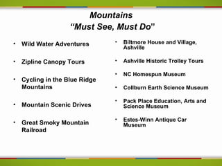 Mountains
                  “Must See, Must Do”
• Wild Water Adventures       •   Biltmore House and Village,
                                  Ashville

• Zipline Canopy Tours        •   Ashville Historic Trolley Tours

                              •   NC Homespun Museum
• Cycling in the Blue Ridge
  Mountains                   •   Collburn Earth Science Museum

                              •   Pack Place Education, Arts and
• Mountain Scenic Drives          Science Museum

                              •   Estes-Winn Antique Car
• Great Smoky Mountain            Museum
  Railroad
 