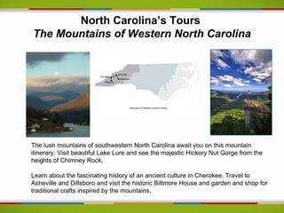 North Carolina’s Tours
The Mountains of Western North Carolina




The lush mountains of southwestern North Carolina await you on this mountain
itinerary. Visit beautiful Lake Lure and see the majestic Hickory Nut Gorge from the
heights of Chimney Rock,

Learn about the fascinating history of an ancient culture in Cherokee. Travel to
Asheville and Dillsboro and visit the historic Biltmore House and garden and shop for
traditional crafts inspired by the mountains.
 
