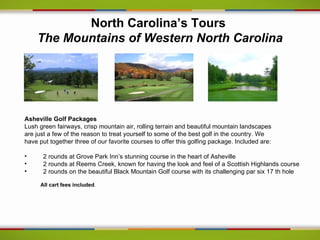 North Carolina’s Tours
    The Mountains of Western North Carolina




Asheville Golf Packages
Lush green fairways, crisp mountain air, rolling terrain and beautiful mountain landscapes
are just a few of the reason to treat yourself to some of the best golf in the country. We
have put together three of our favorite courses to offer this golfing package. Included are:

•     2 rounds at Grove Park Inn’s stunning course in the heart of Asheville
•     2 rounds at Reems Creek, known for having the look and feel of a Scottish Highlands course
•     2 rounds on the beautiful Black Mountain Golf course with its challenging par six 17 th hole

     All cart fees included.
 
