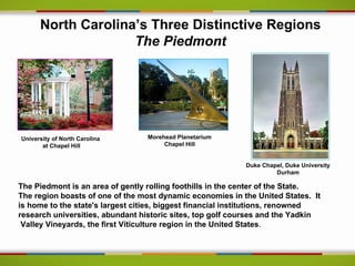 North Carolina’s Three Distinctive Regions
                    The Piedmont




University of North Carolina     Morehead Planetarium
       at Chapel Hill                 Chapel Hill


                                                           Duke Chapel, Duke University
                                                                    Durham

The Piedmont is an area of gently rolling foothills in the center of the State.
The region boasts of one of the most dynamic economies in the United States. It
is home to the state's largest cities, biggest financial institutions, renowned
research universities, abundant historic sites, top golf courses and the Yadkin
 Valley Vineyards, the first Viticulture region in the United States.
 