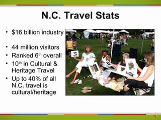 N.C. Travel Stats
• $16 billion industry

• 44 million visitors
• Ranked 6th overall
• 10th in Cultural &
  Heritage Travel
• Up to 40% of all
  N.C. travel is
  cultural/heritage
 