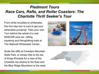 Piedmont Tours
 Race Cars, Rafts, and Roller Coasters: The
       Charlotte Thrill Seeker’s Tour
From white knuckles to whitewater,
this four-day tour is sure to get your
adrenaline pumping! Take your own
Turn behind the wheel of a real
NASCAR race car, rafting,
kayaking and hiking/biking trails at
The National Whitewater Center,

Scale the cliffs at Crowders Mountain
State Park, or simply hike to the top
of Kings Pinnacle for a view of the
Charlotte city skyline to the East and
the Blue Ridge Mountains to the west.
 