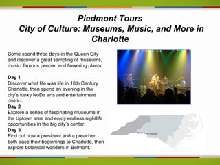 Piedmont Tours
     City of Culture: Museums, Music, and More in
                       Charlotte
Come spend three days in the Queen City
and discover a great sampling of museums,
music, famous people, and flowering plants!

Day 1
Discover what life was life in 18th Century
Charlotte, then spend an evening in the
city’s funky NoDa arts and entertainment
district.
Day 2
Explore a series of fascinating museums in
the Uptown area and enjoy endless nightlife
opportunities in the big city’s center.
Day 3
Find out how a president and a preacher
both trace their beginnings to Charlotte, then
explore botanical wonders in Belmont.
 